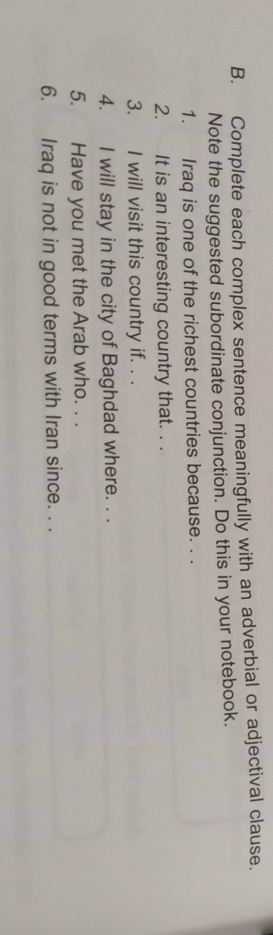 Complete each complex sentence meaningfully with an adverbial or adjectival clause. 
Note the suggested subordinate conjunction. Do this in your notebook. 
1. Iraq is one of the richest countries because. . . 
2. It is an interesting country that. . . 
3. I will visit this country if. . . 
4. I will stay in the city of Baghdad where. . . 
5. Have you met the Arab who. . . 
6. Iraq is not in good terms with Iran since. . .