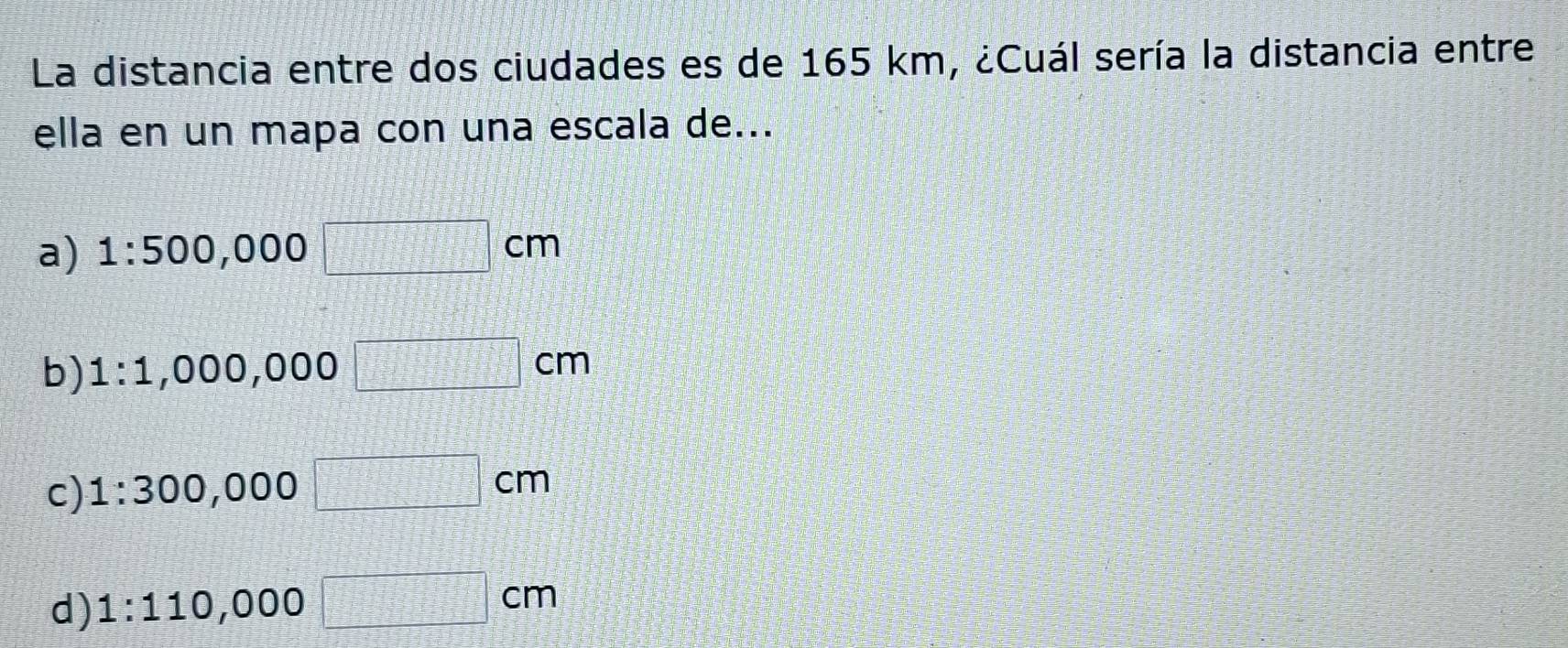 La distancia entre dos ciudades es de 165 km, ¿Cuál sería la distancia entre
ella en un mapa con una escala de...
a) 1:500,0 00 □ cm
b) 1:1 ,000, 000 □ cm
c) 1:300,00 00 □ cm
d) 1:110,000 □ cm