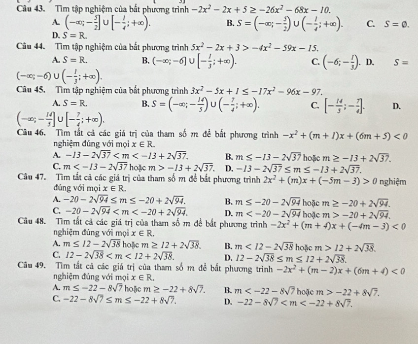 Tìm tập nghiệm của bất phương trình -2x^2-2x+5≥ -26x^2-68x-10.
B.
A. (-∈fty ;- 5/2 ]∪ [- 1/4 ;+∈fty ). S=(-∈fty ;- 5/2 )∪ (- 1/4 ;+∈fty ). C. S=varnothing .
D. S=R.
Câu 44. Tìm tập nghiệm của bất phương trình 5x^2-2x+3>-4x^2-59x-15.
C.
A. S=R. B. (-∈fty ;-6] U [- 1/3 ;+∈fty ). (-6;- 1/3 ). D. S=
(-∈fty ;-6)∪ (- 1/3 ;+∈fty ).
Câu 45. Tìm tập nghiệm của bất phương trình 3x^2-5x+1≤ -17x^2-96x-97.
A. S=R. B. S=(-∈fty ;- 14/5 )∪ (- 7/4 ;+∈fty ). C. [- 14/5 ;- 7/4 ]. D.
(-∈fty ;- 14/5 ]∪ [- 7/4 ;+∈fty ).
Câu 46. Tìm tất cả các giá trị của tham số m đề bất phương trình -x^2+(m+1)x+(6m+5)<0</tex>
nghiệm đúng với mọi x∈ R.
A. -13-2sqrt(37) B. m≤ -13-2sqrt(37) hoặc m≥ -13+2sqrt(37).
C. m hoặc m>-13+2sqrt(37). D. -13-2sqrt(37)≤ m≤ -13+2sqrt(37).
Câu 47. Tìm tất cả các giá trị của tham số m đề bất phương trình 2x^2+(m)x+(-5m-3)>0 nghiệm
dúng với mọi x∈ R.
A. -20-2sqrt(94)≤ m≤ -20+2sqrt(94). B. m≤ -20-2sqrt(94) hoặc m≥ -20+2sqrt(94).
C. -20-2sqrt(94) D. m hoặc m>-20+2sqrt(94).
Câu 48. Tìm tất cả các giá trị của tham số m đề bất phương trình -2x^2+(m+4)x+(-4m-3)<0</tex>
nghiệm đúng với mọi x∈ R.
A. m≤ 12-2sqrt(38) hoặc m≥ 12+2sqrt(38). B. m<12-2sqrt(38) hoặc m>12+2sqrt(38).
C. 12-2sqrt(38) D. 12-2sqrt(38)≤ m≤ 12+2sqrt(38).
Câu 49. Tìm tất cả các giá trị của tham số m đề bất phương trình -2x^2+(m-2)x+(6m+4)<0</tex>
nghiệm đúng với mọi x∈ R.
A. m≤ -22-8sqrt(7) hoặc m≥ -22+8sqrt(7). B. m hoặc m>-22+8sqrt(7).
C. -22-8sqrt(7)≤ m≤ -22+8sqrt(7). D. -22-8sqrt(7)