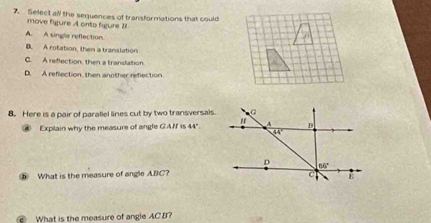 Select all the sequences of transformations that could
move figure A onto figure B
A. A single reflection.
B. A rotation, then a translation
C. A reflection, then a translation
D. A reflection. then another reflection
8. Here is a pair of parallel lines cut by two transversals.
a Explain why the measure of angle GAH is 44°
5 What is the measure of angle ABC?
What is the measure of angle AC B?