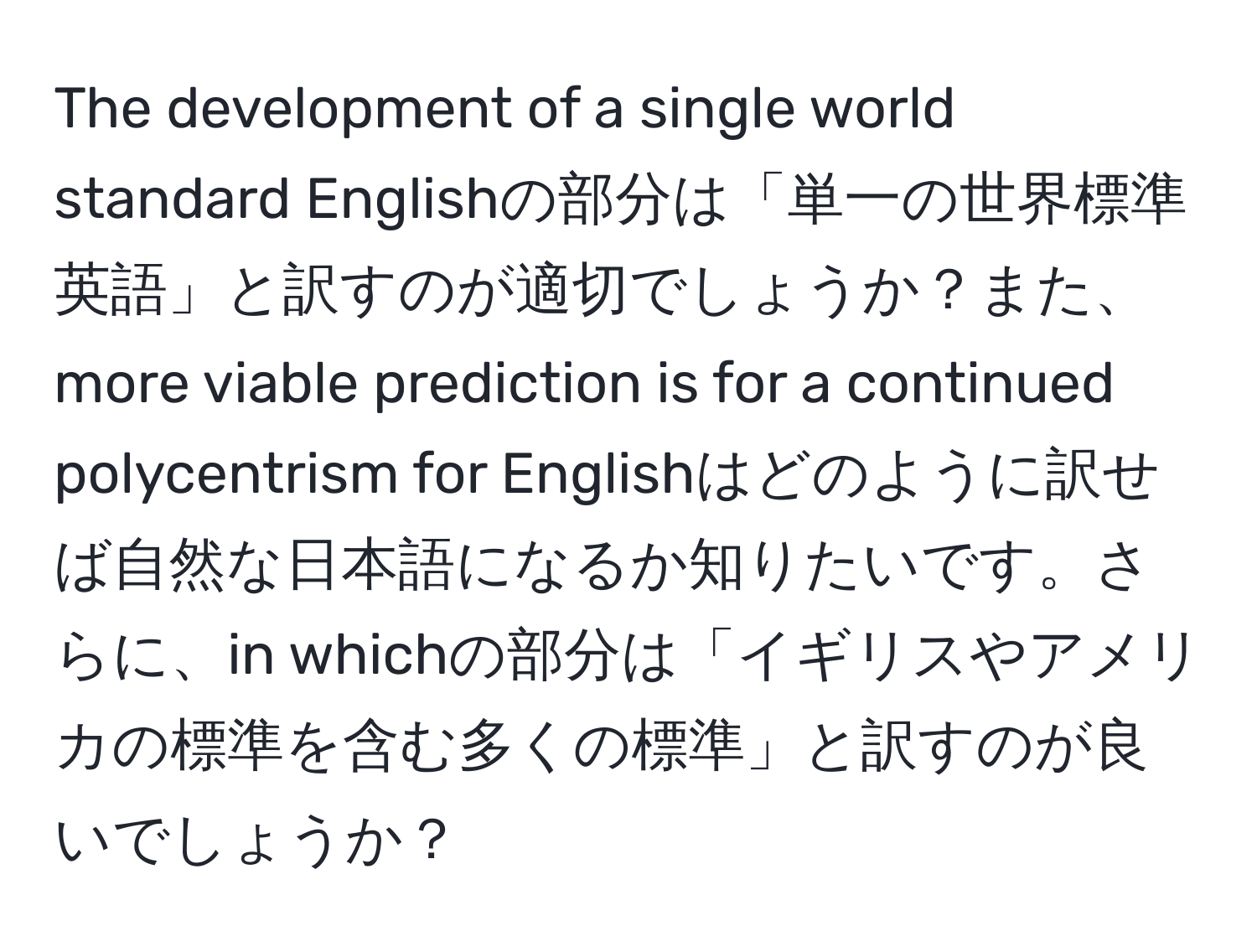 The development of a single world standard Englishの部分は「単一の世界標準英語」と訳すのが適切でしょうか？また、more viable prediction is for a continued polycentrism for Englishはどのように訳せば自然な日本語になるか知りたいです。さらに、in whichの部分は「イギリスやアメリカの標準を含む多くの標準」と訳すのが良いでしょうか？