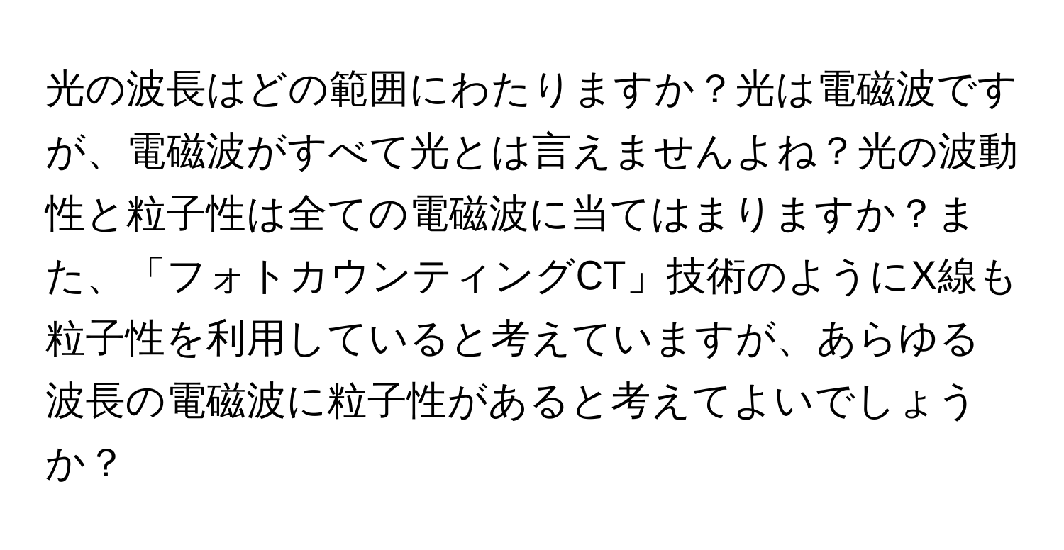 光の波長はどの範囲にわたりますか？光は電磁波ですが、電磁波がすべて光とは言えませんよね？光の波動性と粒子性は全ての電磁波に当てはまりますか？また、「フォトカウンティングCT」技術のようにX線も粒子性を利用していると考えていますが、あらゆる波長の電磁波に粒子性があると考えてよいでしょうか？