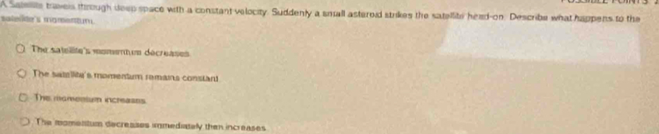 A Satests travers through deep space with a constant velocity. Suddenly a small asteroid strikes the satellite head-on. Describe what happens to the
salene's momentun.
The satelite's moment un décreases
The samiite's momentum ramans consiant
The momenium increases.
The momentum decreases immediately then increases