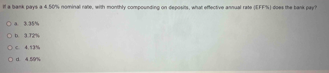 If a bank pays a 4.50% nominal rate, with monthly compounding on deposits, what effective annual rate (EFF %) does the bank pay?
a. 3.35%
b. 3.72%
c. 4.13%
d. 4.59%