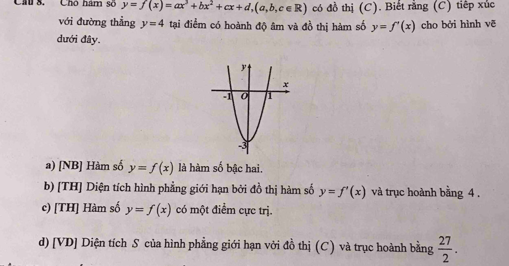 Chu 8. Chó ham số y=f(x)=ax^3+bx^2+cx+d, (a,b,c∈ R) có đồ thị (C). Biết rằng (C) tiếp xúc
với đường thẳng y=4 tại điểm có hoành độ âm và ở a_0^(2 thị m số y=f'(x) cho bởi hình vẽ
đưới đây.
a) [NB] Hàm số y=f(x) là hàm số bậc hai.
b) [TH] Diện tích hình phẳng giới hạn bởi đồ thị hàm số y=f'(x) và trục hoành bằng 4.
c) [TH] Hàm số y=f(x) có một điểm cực trị.
d) [VD] Diện tích S của hình phẳng giới hạn vởi đồ thị (C) và trục hoành bằng frac 27)2.