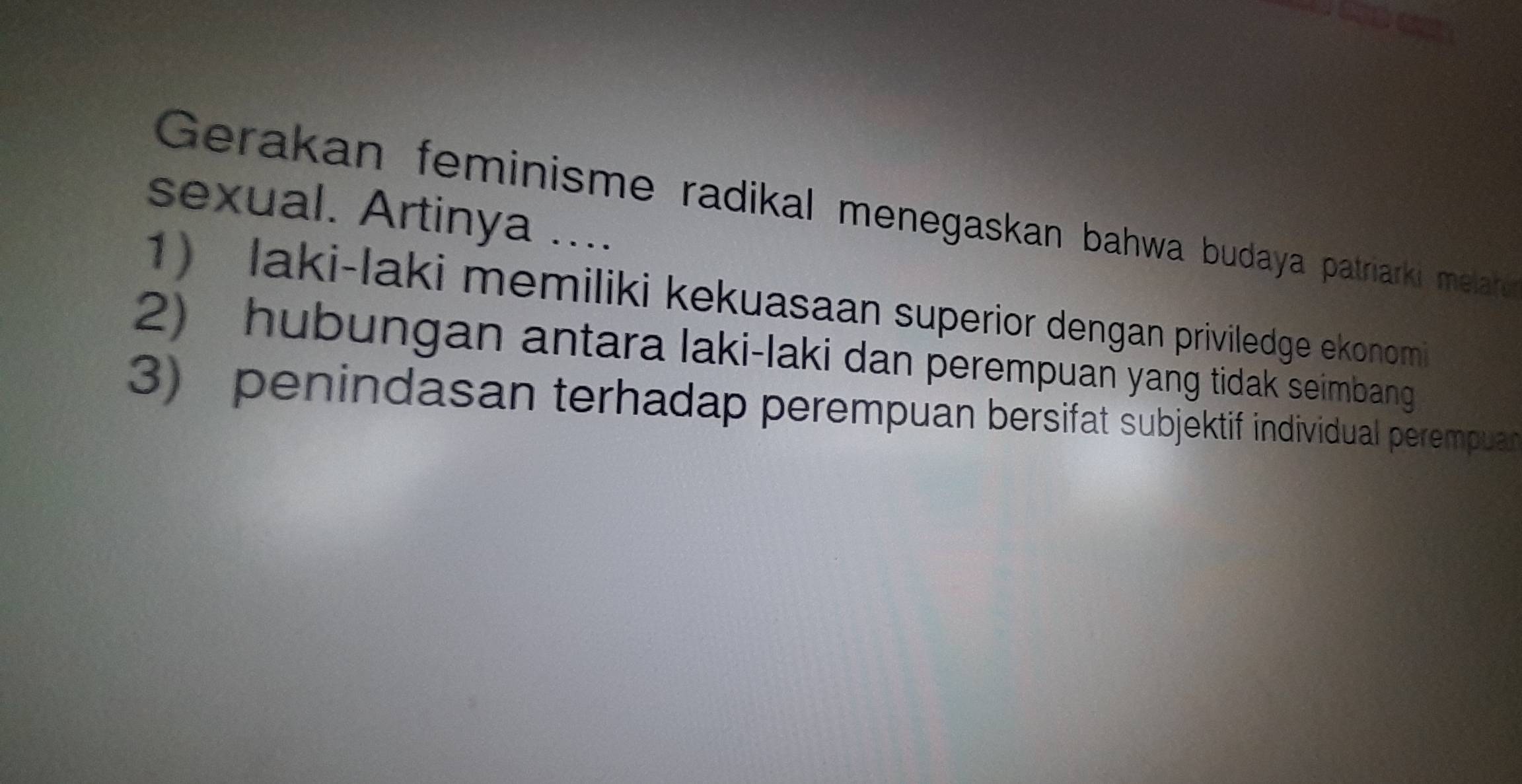 sexual. Artinya .... 
Gerakan feminisme radikal menegaskan bahwa budaya patriarki melare 
1) laki-laki memiliki kekuasaan superior dengan priviledge ekonomi 
2) hubungan antara laki-laki dan perempuan yang tidak seimbang 
3) penindasan terhadap perempuan bersifat subjektif individual perempuan