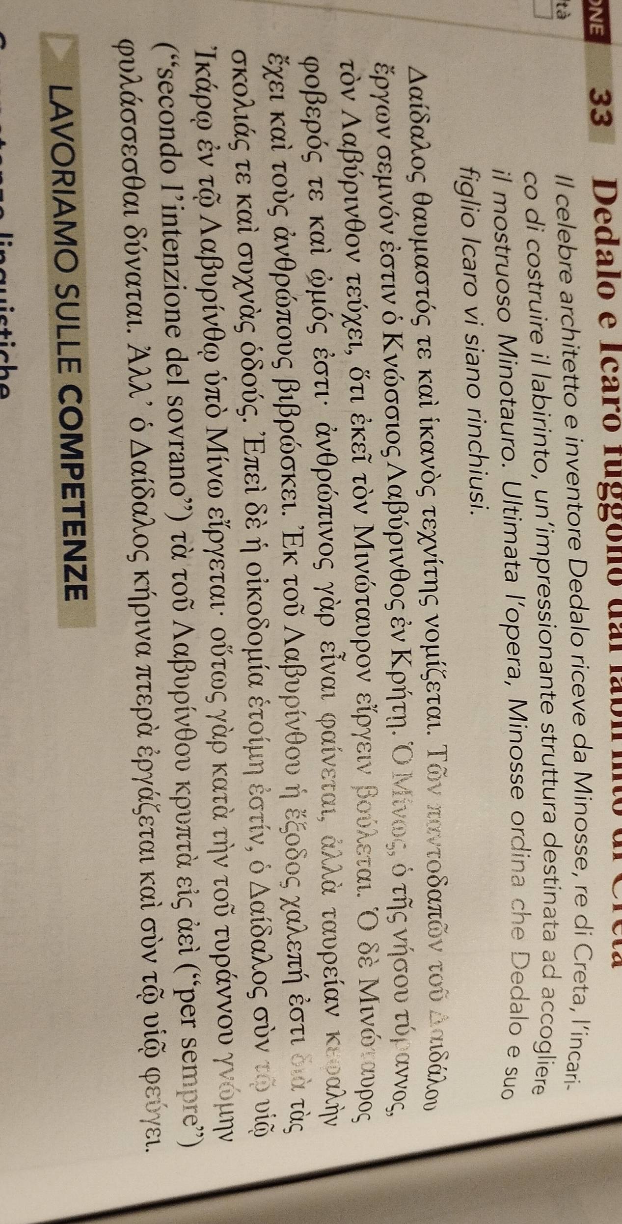 NE 33 Dedalo e Icaró fuggóno dai fábl ito
tà
Il celebre architetto e inventore Dedalo riceve da Minosse, re di Creta, l’incari-
co di costruire il labirinto, un’impressionante struttura destinata ad accogliere
il mostruoso Minotauro. Ultimata l’opera, Minosse ordina che Dedalo e suo
figlio Icaro vi siano rinchiusi.
Δαίδαλος θαυμαστός τε καὶ ίκανὸς τεχνίτης νομίζεται. Τῶν παντοδαπῶν τοῦ δααιδάλου
έργων σεμνόν εστιν ό Κνώσσιος Λαβύρινθος ἐν ΚρήτηΚ Ο Μίνωςς ό της νήσουα τόραννος,
τὸνΑαβύρινθον τεύχειη δτι έκεῖ τὸν Μινώταυρον είργειν βούλεται. Ο δέ Μινώταυρος
ροβερός τε καὶ φμός ἐστι: ἀνθρώπινος γάρ εῖναι φαίνεταιΚ ἀλλά ταυρείαν κεραλήν
έχεικαὶ τους ἀνθρώπους βιβρώσκει. ΡΕκ τοῦ Ααβυρίνθου η εξοδος χαλεπη εστι οια τὸς
σκολιάςατεακαὶ συχνας όδούςΚ οΕπεὶ δεη οἰκοδομία έτοίμη εστίνς ό δαίδαλος σὸνα το υς
Ικάρφ ἐν τῆ Ααβυρίνθφ ύπὸ Μίνω είργεταιι ουτως γαρ κατα την τοῦ τυράννου γνομην
(“secondo l’intenzione del sovrano”) τὰ τοῦ Λαβυρίνθου κρυπτὰ εἰς ἀεὶ (“per sempre”')
ρυλάσσεσθαι δύναται. Αλλλ ό Δαίδαλος κήρινα πτερα ἐργάζεται καὶ σὸν τῆ υίΚ φεύγει.
LAVORIAMO SULLE COMPETENZE