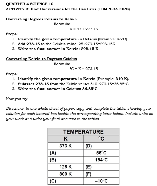 QUARTER 4 SCIENCE 10
ACTIVITY 3: Unit Conversions for the Gas Laws (TEMPERATURE)
Converting Degrees Celsius to Kelvin
Formula:
K=^circ C+273.15
Steps:
1. Identify the given temperature in Celsius (Example: 25°C).
2. Add 273.15 to the Celsius value: 25+273.15=298.15K
3. Write the final answer in Kelvin: 298.15 K.
Converting Kelvin to Degrees Celsius
Formula°C=K-273.15
Steps:
1. Identify the given temperature in Kelvin (Example: 310 K).
2. Subtract 273.15 from the Kelvin value: 310-273.15=36.85°C
3. Write the final answer in Celsius: 36.85°C.
Now you try!
Directions: In one whole sheet of paper, copy and complete the table, showing your
solution for each lettered box beside the corresponding letter below. Include units on
your work and write your final answers in the tables.