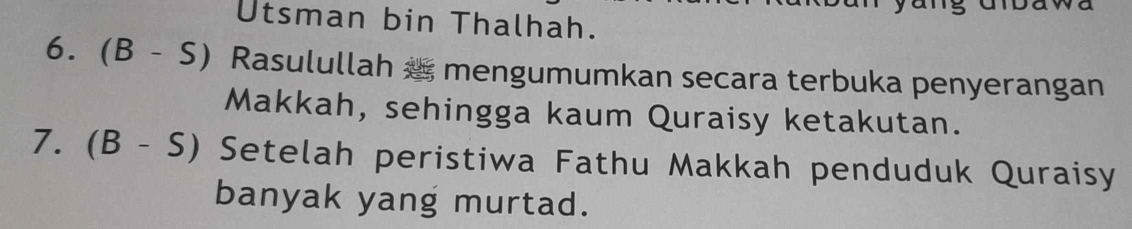 Utsman bin Thalhah. 
6. (B-S) Rasulullah æ mengumumkan secara terbuka penyerangan 
Makkah, sehingga kaum Quraisy ketakutan. 
7. (B-S) Setelah peristiwa Fathu Makkah penduduk Quraisy 
banyak yang murtad.