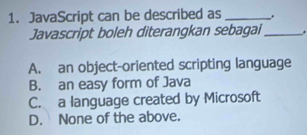 JavaScript can be described as _.
Javascript boleh diterangkan sebagai _.
A. an object-oriented scripting language
B. an easy form of Java
C. a language created by Microsoft
D. None of the above.