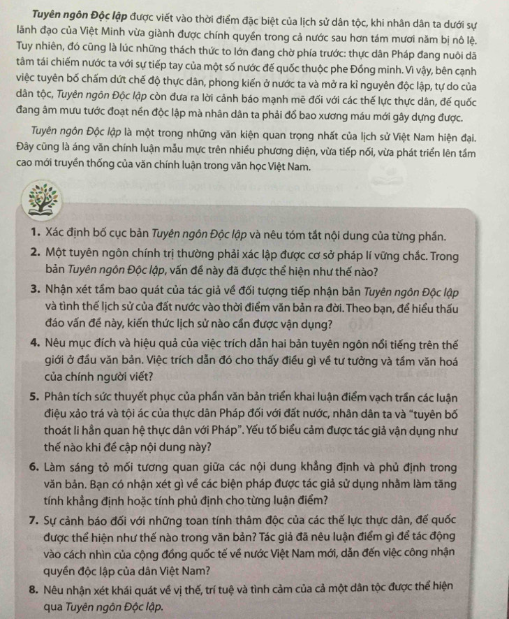 Tuyên ngôn Độc lập được viết vào thời điểm đặc biệt của lịch sử dân tộc, khi nhân dân ta dưới sự
lãnh đạo của Việt Minh vừa giành được chính quyền trong cả nước sau hơn tám mươi năm bị nô lệ.
Tuy nhiên, đó cũng là lúc những thách thức to lớn đang chờ phía trước: thực dân Pháp đang nuôi dã
tâm tái chiếm nước ta với sự tiếp tay của một số nước đế quốc thuộc phe Đồng minh. Vì vậy, bên cạnh
việc tuyên bố chấm dứt chế độ thực dân, phong kiến ở nước ta và mở ra kỉ nguyên độc lập, tự do của
dân tộc, Tuyên ngôn Độc lập còn đưa ra lời cảnh báo mạnh mẽ đối với các thế lực thực dân, đế quốc
đang âm mưu tước đoạt nền độc lập mà nhân dân ta phải đổ bao xương máu mới gây dựng được.
Tuyên ngôn Độc lập là một trong những văn kiện quan trọng nhất của lịch sử Việt Nam hiện đại.
Đây cũng là áng văn chính luận mẫu mực trên nhiều phương diện, vừa tiếp nối, vừa phát triển lên tầm
cao mới truyền thống của văn chính luận trong văn học Việt Nam.
1. Xác định bố cục bản Tuyên ngôn Độc lập và nêu tóm tắt nội dung của từng phần.
2. Một tuyên ngôn chính trị thường phải xác lập được cơ sở pháp lí vững chắc. Trong
bản Tuyên ngôn Độc lập, vấn để này đã được thể hiện như thế nào?
3. Nhận xét tầm bao quát của tác giả về đối tượng tiếp nhận bản Tuyên ngôn Độc lập
và tình thế lịch sử của đất nước vào thời điểm văn bản ra đời. Theo bạn, để hiểu thấu
đáo vấn đề này, kiến thức lịch sử nào cần được vận dụng?
4. Nêu mục đích và hiệu quả của việc trích dẫn hai bản tuyên ngôn nổi tiếng trên thế
giới ở đầu văn bản. Việc trích dẫn đó cho thấy điều gì về tư tưởng và tầm văn hoá
của chính người viết?
5. Phân tích sức thuyết phục của phần văn bản triển khai luận điểm vạch trần các luận
điệu xảo trá và tội ác của thực dân Pháp đối với đất nước, nhân dân ta và "tuyên bố
thoát li hần quan hệ thực dân với Pháp". Yếu tố biểu cảm được tác giả vận dụng như
thế nào khi để cập nội dung này?
6. Làm sáng tỏ mối tương quan giữa các nội dung khẳng định và phủ định trong
văn bản. Bạn có nhận xét gì về các biện pháp được tác giả sử dụng nhằm làm tăng
tính khẳng định hoặc tính phủ định cho từng luận điểm?
7. Sự cảnh báo đối với những toan tính thâm độc của các thế lực thực dân, đế quốc
được thể hiện như thế nào trong văn bản? Tác giả đã nêu luận điểm gì để tác động
vào cách nhìn của cộng đồng quốc tế về nước Việt Nam mới, dẫn đến việc công nhận
quyền độc lập của dân Việt Nam?
8. Nêu nhận xét khái quát về vị thế, trí tuệ và tình cảm của cả một dân tộc được thể hiện
qua Tuyên ngôn Độc lập.
