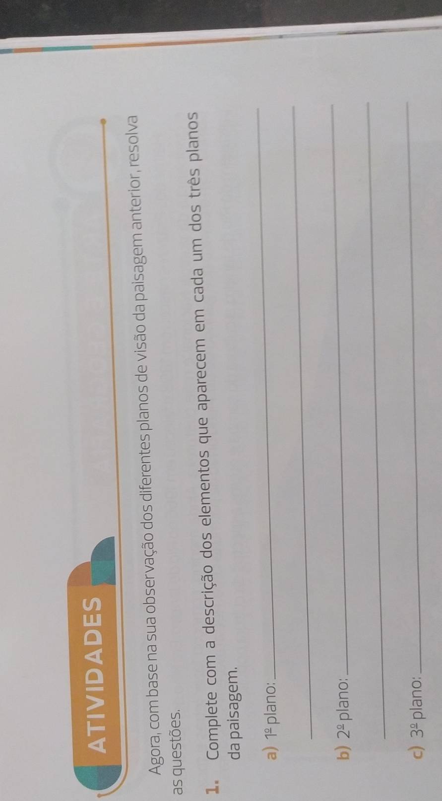 ATIVIDADES 
Agora, com base na sua observação dos diferentes planos de visão da paisagem anterior, resolva 
as questões. 
1. Complete com a descrição dos elementos que aparecem em cada um dos três planos 
da paisagem. 
a) 1^(_ circ) plano: 
_ 
_ 
b) 2^(_ circ) plano: 
_ 
_ 
c) 3^(_ circ) plano: 
_