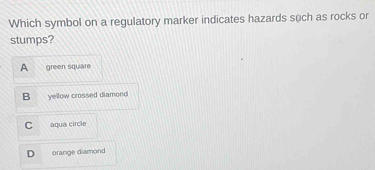 Which symbol on a regulatory marker indicates hazards such as rocks or
stumps?
A green square
B yellow crossed diamond
C aqua circle
orange diamond