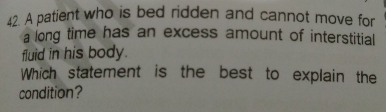 A patient who is bed ridden and cannot move for 
a long time has an excess amount of interstitial 
fluid in his body. 
Which statement is the best to explain the 
condition?