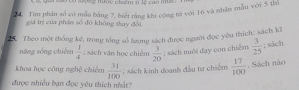 Cu, qua nào có lưộng nước chiêm tỉ lệ cao nhất: H 
24. Tìm phân số có mẫu bằng 7, biết rằng khi cộng tử với 16 và nhân mẫu với 5 thì 
giá trị của phân số đó không thay đổi. 
25. Theo một thống kê, trong tổng số lượng sách được người đọc yêu thích: sách kĩ 
năng sống chiếm  1/4 ; sách văn học chiếm  3/20 ; sách nuôi dạy con chiếm  3/25 ; sách 
khoa học công nghệ chiếm  31/100 ; sách kinh doanh đầu tư chiếm  17/100 . Sách nào 
được nhiều bạn đọc yêu thích nhất?