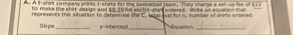 A t-shirt company prints t-shirts for the basketball team. They charge a set-up fes of $27
to make the shirt design and $8.50 for each t-shir ordered. Wrte an equstion tha 
represents this situation to determine the C, total cost for n, number of shirts ordered 
Slope_ y-intercept_ Equation_