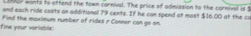 Lonnor wants to attend the town carnival. The price of admission to the carnival is $
and each ride costs an additional 79 cents. If he can spend at most $16.00 at the co 
Find the maximum number of rides r Connor can go on. 
fine your variable: