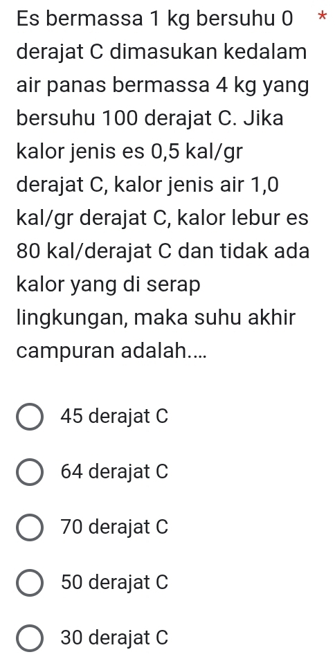 Es bermassa 1 kg bersuhu 0 *
derajat C dimasukan kedalam
air panas bermassa 4 kg yang
bersuhu 100 derajat C. Jika
kalor jenis es 0,5 kal/gr
derajat C, kalor jenis air 1,0
kal/gr derajat C, kalor lebur es
80 kal/derajat C dan tidak ada
kalor yang di serap
lingkungan, maka suhu akhir
campuran adalah....
45 derajat C
64 derajat C
70 derajat C
50 derajat C
30 derajat C