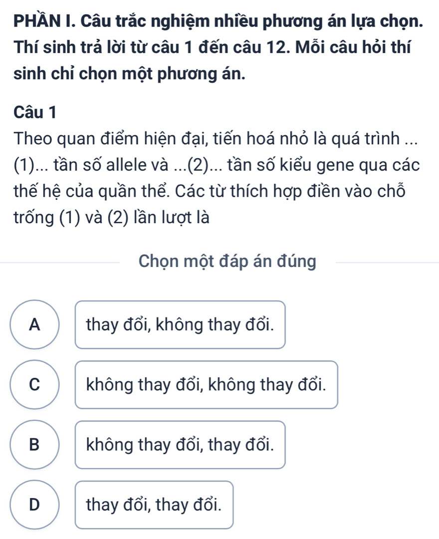 PHÄN I. Câu trắc nghiệm nhiều phương án lựa chọn.
Thí sinh trả lời từ câu 1 đến câu 12. Mỗi câu hỏi thí
sinh chỉ chọn một phương án.
Câu 1
Theo quan điểm hiện đại, tiến hoá nhỏ là quá trình ...
(1)... tần số allele và ...(2)... tần số kiểu gene qua các
thế hệ của quần thể. Các từ thích hợp điền vào chỗ
trống (1) và (2) lần lượt là
Chọn một đáp án đúng
A  thay đổi, không thay đổi.
C không thay đổi, không thay đổi.
B không thay đổi, thay đổi.
D thay đổi, thay đổi.