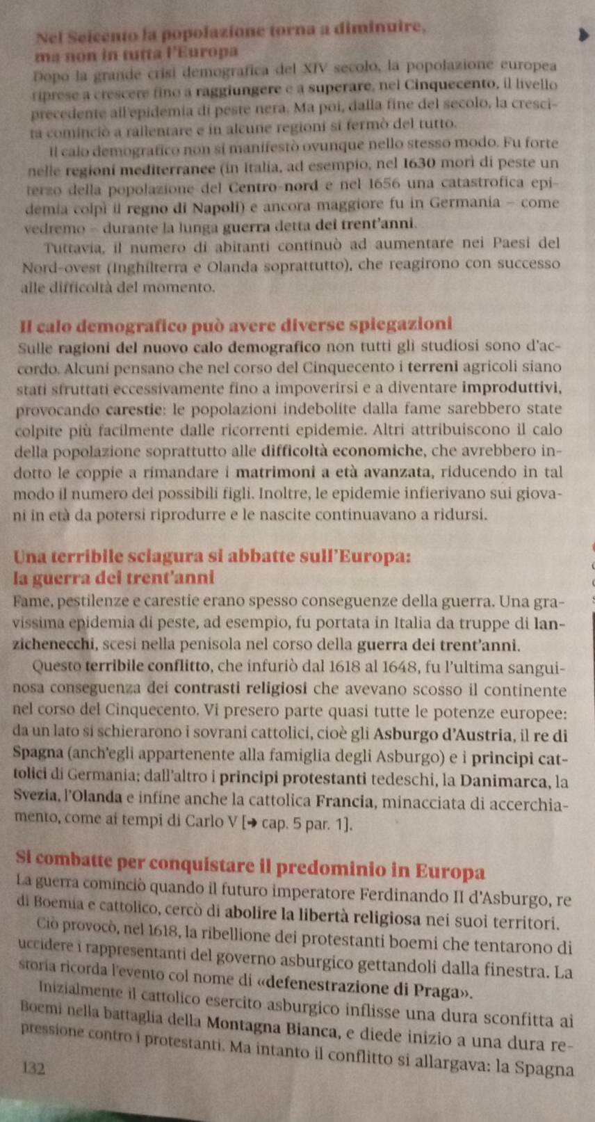 Nel Seicento la popolazione torna a diminuire,
ma non in tutta l'Europa
Dopo la grande crisi demografica del XIV secolo, la popolazione europea
riprese a crescere fino a raggiungere e a superare, nel Cinquecento, il livello
precedente all'epidemia di peste nera. Ma poi, dalla fine del secolo, la cresci-
ta cominció a rallentare e in alcune regioni si fermò del tutto.
Il calo demografico non si manifestò ovunque nello stesso modo. Fu forte
nelie regioni mediterrance (in Italia, ad esempio, nel 1630 morì di peste un
terzo della popolazione del Centro-nord e nel 1656 una catastrofica epi-
demia colpi il regno di Napoli) e ancora maggiore fu in Germania - come
vedremo - durante la lunga guerra detta dei trent'anni.
Tuttavia, il numero di abitanti continuò ad aumentare nei Paesi del
Nord-ovest (Inghilterra e Olanda soprattutto), che reagirono con successo
alle difficoltà del momento.
Il calo demografico può avere diverse spiegazioni
Sulle ragioni del nuovo calo demografico non tutti glì studiosi sono d'ac-
cordo. Alcuni pensano che nel corso del Cinquecento i terreni agricoli siano
stati sfruttati eccessivamente fino a impoverirsi e a diventare improduttivi,
provocando carestie: le popolazioni indebolite dalla fame sarebbero state
colpite più facilmente dalle ricorrenti epidemie. Altri attribuiscono il calo
della popolazione soprattutto alle difficoltà economiche, che avrebbero in-
dotto le coppie a rimandare i matrimoni a età avanzata, riducendo in tall
modo il numero dei possibili figli. Inoltre, le epidemie infierivano sui giova-
ni in età da potersi riprodurre e le nascite continuavano a ridursi.
Una terribile sciagura si abbatte sull’Europa:
la guerra dei trent'anni
Fame, pestilenze e carestie erano spesso conseguenze della guerra. Una gra-
vissima epidemia di peste, ad esempio, fu portata in Italia da truppe di Ian-
zichenecchi, scesi nella penisola nel corso della guerra dei trent’anni.
Questo terribile conflitto, che infuriò dal 1618 al 1648, fu l’ultima sangui-
nosa conseguenza dei contrasti religiosi che avevano scosso il continente
nel corso del Cinquecento. Vi presero parte quasi tutte le potenze europee:
da un lato si schierarono i sovrani cattolici, cioè gli Asburgo d’Austria, il re di
Spagna (anch'egli appartenente alla famiglia degli Asburgo) e ỉ principi cat-
tolici di Germania; dall’altro i principi protestanti tedeschi, la Danimarca, la
Svezia, l’Olanda e infine anche la cattolica Francia, minacciata di accerchia-
mento, come ai tempi di Carlo V [→ cap. 5 par. 1].
Si combatte per conquistare il predominio in Europa
La guerra cominció quando il futuro imperatore Ferdinando II d'Asburgo, re
di Boemia e cattolico, cercò di abolire la libertà religiosa nei suoi territori.
Ciò provocò, nel 1618, la ribellione dei protestanti boemi che tentarono di
uccidere i rappresentanti del governo asburgico gettandoli dalla finestra. La
storía ricorda l'evento col nome di «defenestrazione di Praga».
Inizialmente il cattolico esercito asburgico inflisse una dura sconfitta ai
Boemi nella battaglia della Montagna Bianca, e diede inizio a una dura re-
pressione contro i protestanti. Ma intanto il conflitto si allargava: la Spagna
132