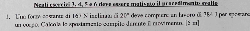 Negli esercizi 3, 4, 5 e 6 deve essere motivato il procedimento svolto 
1. Una forza costante di 167 N inclinata di 20° deve compiere un lavoro di 784 J per spostare 
un corpo. Calcola lo spostamento compito durante il movimento. [ 5 m ]