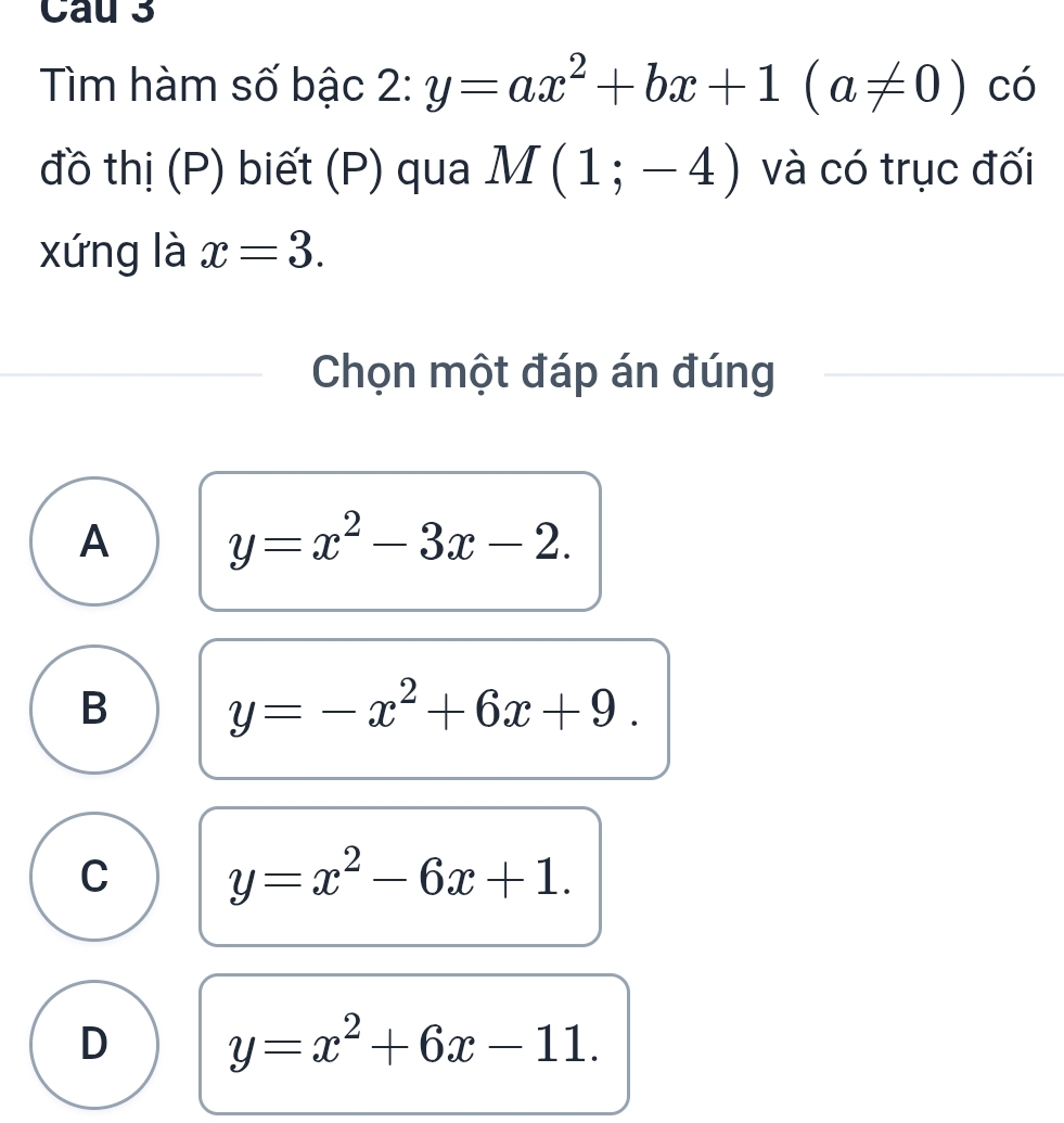 Cau 3
Tìm hàm số bậc 2: y=ax^2+bx+1(a!= 0) có
đồ thị (P) biết (P) qua M(1;-4) và có trục đối
xứng là x=3. 
Chọn một đáp án đúng
A y=x^2-3x-2.
B y=-x^2+6x+9.
C y=x^2-6x+1.
D y=x^2+6x-11.