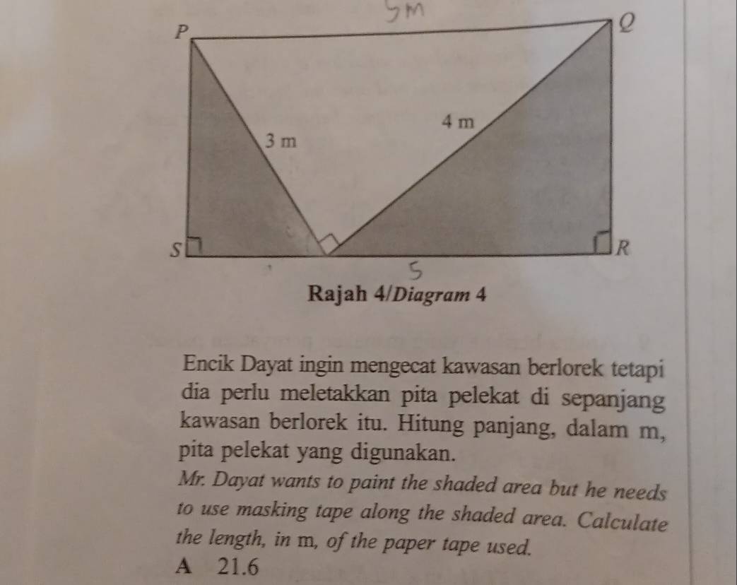 Encik Dayat ingin mengecat kawasan berlorek tetapi
dia perlu meletakkan pita pelekat di sepanjang
kawasan berlorek itu. Hitung panjang, dalam m,
pita pelekat yang digunakan.
Mr. Dayat wants to paint the shaded area but he needs
to use masking tape along the shaded area. Calculate
the length, in m, of the paper tape used.
A 21.6