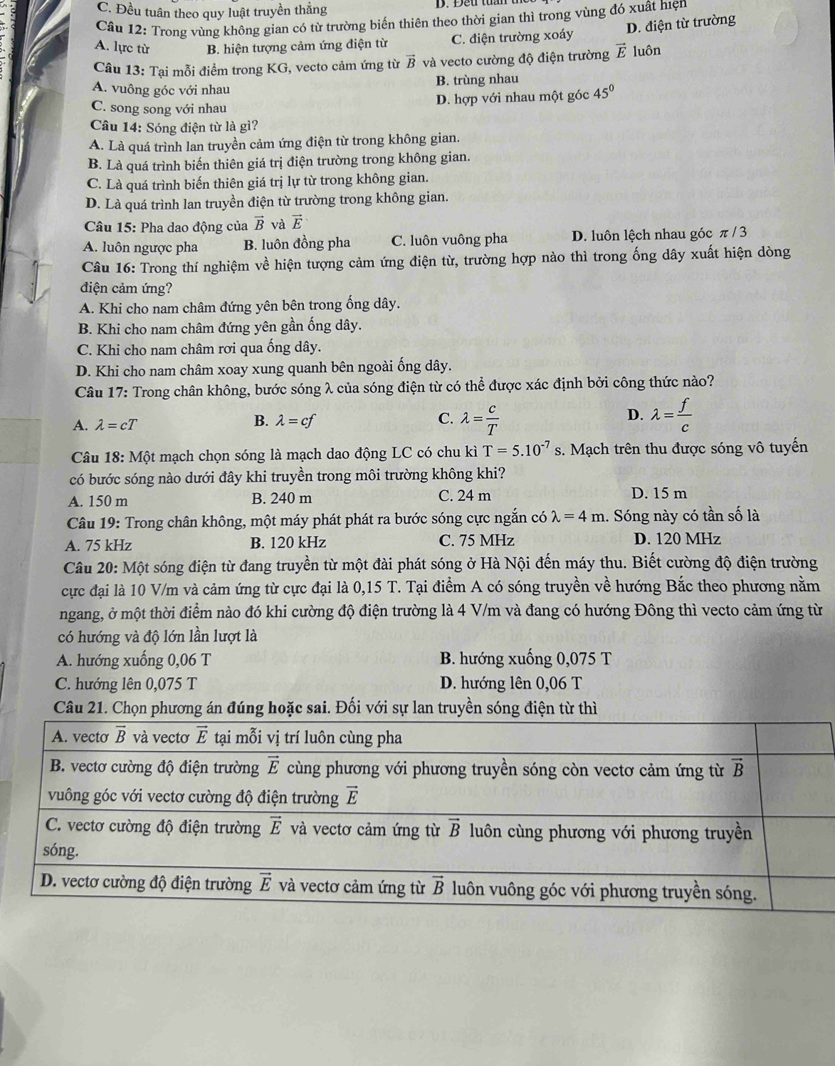 C. Đều tuân theo quy luật truyền thắng
Câu 12: Trong vùng không gian có từ trường biến thiên theo thời gian thì trong vùng đó xuất hiện
D. điện từ trường
A. lực từ B. hiện tượng cảm ứng điện từ C. điện trường xoáy
Câu 13: Tại mỗi điểm trong KG, vecto cảm ứng từ vector B và vecto cường độ điện trường vector E luôn
A. vuông góc với nhau B. trùng nhau
C. song song với nhau D. hợp với nhau một góc 45°
Câu 14: Sóng điện từ là gì?
A. Là quá trình lan truyền cảm ứng điện từ trong không gian.
B. Là quá trình biến thiên giá trị điện trường trong không gian.
C. Là quá trình biến thiên giá trị lự từ trong không gian.
D. Là quá trình lan truyền điện từ trường trong không gian.
Câu 15: Pha dao động của vector B và vector E
A. luôn ngược pha B. luôn đồng pha C. luôn vuông pha D. luôn lệch nhau góc π / 3
Câu 16: Trong thí nghiệm về hiện tượng cảm ứng điện từ, trường hợp nào thì trong ống dây xuất hiện dòng
điện cảm ứng?
A. Khi cho nam châm đứng yên bên trong ống dây.
B. Khi cho nam châm đứng yên gần ống dây.
C. Khi cho nam châm rơi qua ống dây.
D. Khi cho nam châm xoay xung quanh bên ngoài ống dây.
Câu 17: Trong chân không, bước sóng λ của sóng điện từ có thể được xác định bởi công thức nào?
D.
A. lambda =cT
B. lambda =cf C. lambda = c/T  lambda = f/c 
Câu 18:Mhat Qt : mạch chọn sóng là mạch dao động LC có chu kì T=5.10^(-7)s s. Mạch trên thu được sóng vô tuyến
có bước sóng nào dưới đây khi truyền trong môi trường không khi?
A. 150 m B. 240 m C. 24 m D. 15 m
* Câu 19: Trong chân không, một máy phát phát ra bước sóng cực ngắn có lambda =4m. Sóng này có tần số là
A. 75 kHz B. 120 kHz C. 75 MHz D. 120 MHz
Câu 20: Một sóng điện từ đang truyền từ một đài phát sóng ở Hà Nội đến máy thu. Biết cường độ điện trường
cực đại là 10 V/m và cảm ứng từ cực đại là 0,15 T. Tại điểm A có sóng truyền về hướng Bắc theo phương nằm
ngang, ở một thời điểm nào đó khi cường độ điện trường là 4 V/m và đang có hướng Đông thì vecto cảm ứng từ
có hướng và độ lớn lần lượt là
A. hướng xuống 0,06 T B. hướng xuống 0,075 T
C. hướng lên 0,075 T D. hướng lên 0,06 T
Câu 21. Chọn phương án đúng hoặc sai. Đối với sự lan truyền sóng điện từ thì