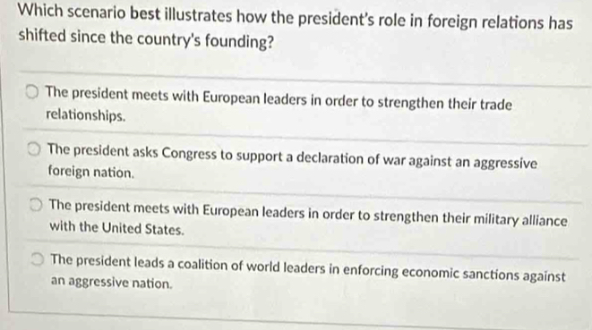 Which scenario best illustrates how the president's role in foreign relations has
shifted since the country's founding?
The president meets with European leaders in order to strengthen their trade
relationships.
The president asks Congress to support a declaration of war against an aggressive
foreign nation.
The president meets with European leaders in order to strengthen their military alliance
with the United States.
The president leads a coalition of world leaders in enforcing economic sanctions against
an aggressive nation.