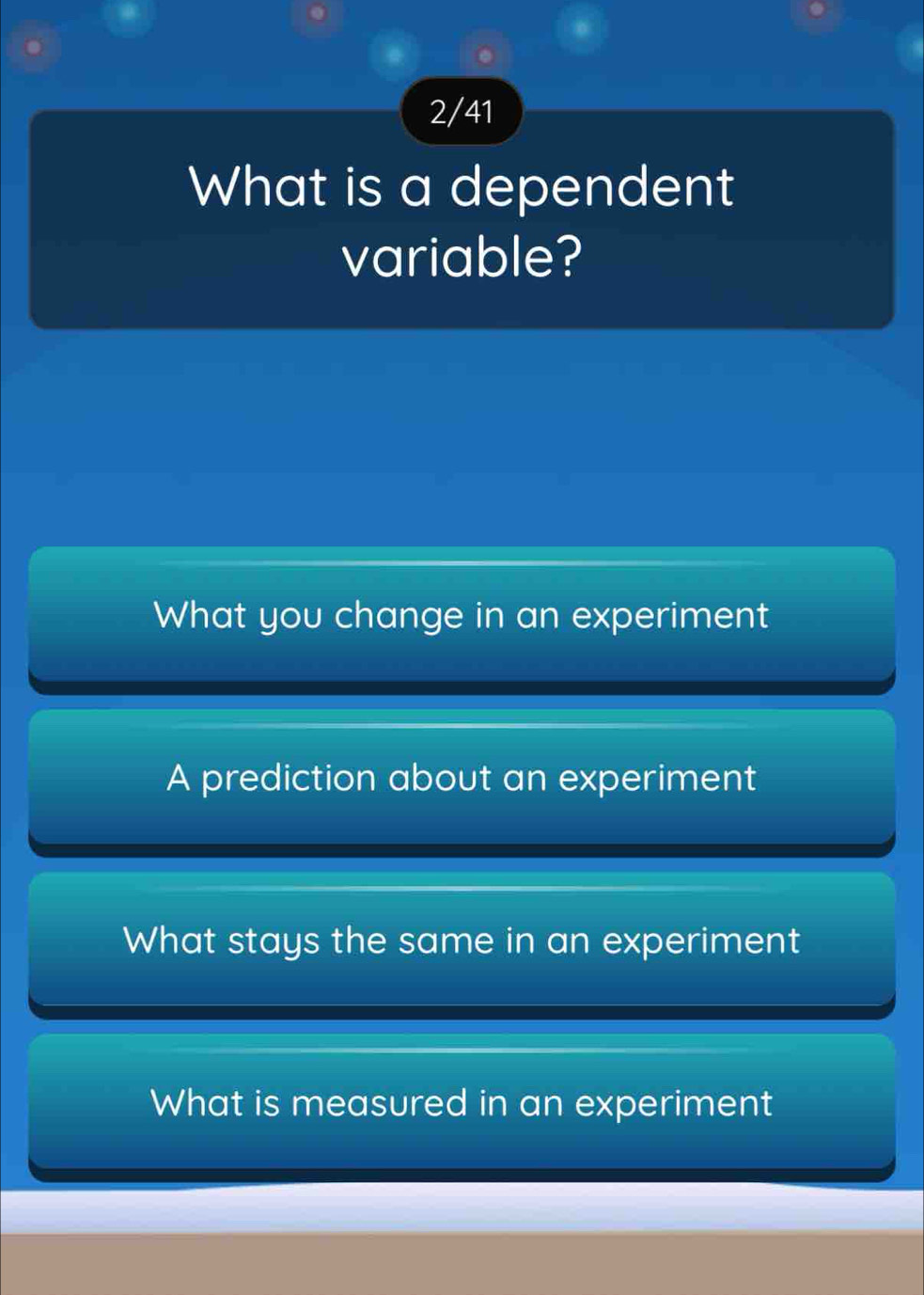 2/41
What is a dependent
variable?
What you change in an experiment
A prediction about an experiment
What stays the same in an experiment
What is measured in an experiment