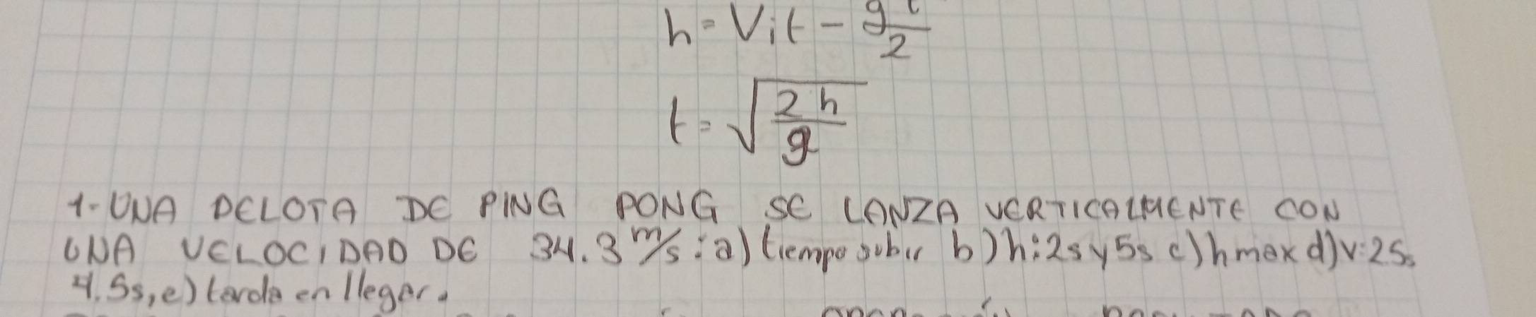 h=V_it- gl/2 
t=sqrt(frac 2h)g
1- UUA DCLOTA DC PNG PONG SC LONZA VCRTICOLHENTE CON 
UNA VELOCIDAD DC 34. 3Ys ¡ a) tiempe sobr b) h:2s y5s c)hmexd) v:2.5s
4. Ss, e)terde en lleger.