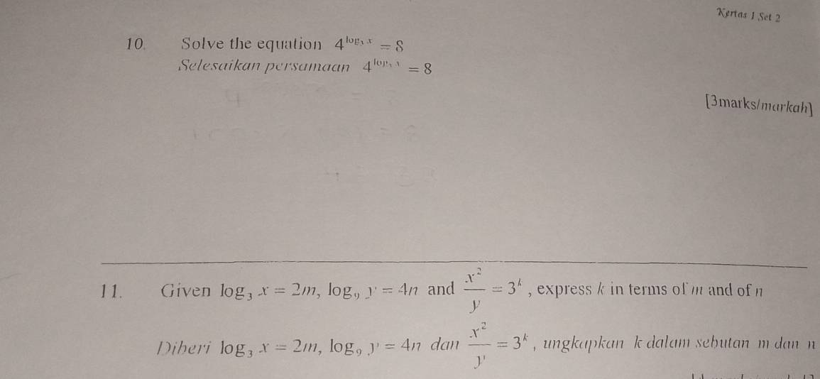 Kertas 1 Set 2 
10. Solve the equation 4^(log _3)x=8
Selesaikan persamaan 4^(log _3)1=8
[3marks/markah] 
11. Given log _3x=2m, log _9y=4n and  x^2/y =3^k , express k in terms of m and of n
Diberi log _3x=2m, log _9y=4n dan  x^2/y' =3^k , ungkapkan k dalam sebutan m dan n