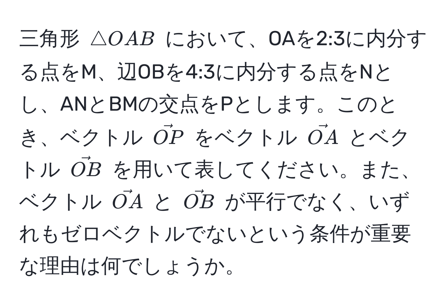 三角形 ( △ OAB ) において、OAを2:3に内分する点をM、辺OBを4:3に内分する点をNとし、ANとBMの交点をPとします。このとき、ベクトル ( vecOP ) をベクトル ( vecOA ) とベクトル ( vecOB ) を用いて表してください。また、ベクトル ( vecOA ) と ( vecOB ) が平行でなく、いずれもゼロベクトルでないという条件が重要な理由は何でしょうか。