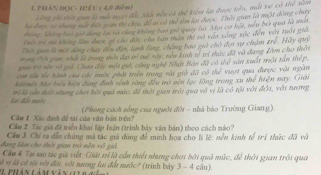 phân đọC- hiều ( (1) điểm)
Lãng phi thời gian là mất tyệt đổi, Mất tiền có thể kiểm lại được tiền, mất xe có thể sắm
lai được xe những mắt thời gian thi chu, đô ai có thể tìm lại được. Thời gian là một đòng chay
tháng, không bao giờ dừng lại và cũng không bao giờ quay lui. Mọi cơ hội, nếu bỏ qua là mát.
Tun trẻ ma không làm được gì cho đời, cho ban thân thi nô vân xông xộc đến với tuổi già.
Thời gian là một đòng chây đều đặn, lạnh lùng, chăng bao giờ chờ đợi sự chậm trễ. Hãy quý
trong thờn gian, nhất là trong thời đại trí tuê này, nền kinh tễ trí thức đã và đang Làm cho thời
gian trờ nền vô giả. Chưa đầy một giờ, công nghệ Nhật Bàn đã có thể sản xuất một tấn thép,
con tầu tốc hành của các mước phát triên trong vài giờ đã có thể vượt qua được vài ngàn
kilômét. Mọi biểu hiện đùng định rềnh ràng đều trở nên lạc lõng trong xu thể hiện nay. Giải
trí là cần thiếi nhưng chơi bởi quá mức, để thời gian trôi qua vô vị là có tội với đời, với tương
lai đấi nước
(Phong cách sống của người đời - nhà báo Trường Giang).
Câu 1. Xắc định đề tải của văn bản trên?
Câu 2. Tác giả đã triển khai lập luận (trình bảy văn bản) theo cách nào?
Câu 3. Chi ra dẫn chứng mả tác giả dùng đề minh họa cho lí lẽ: nền kinh tế trí thức đã và
đang làm cho thời gian trở nên vô giả.
Câu 4. Tại sao tác giả viết: Giải tri là cần thiết nhưng chơi bởi quả mức, đề thời gian trôi qua
vô vị là cô tội với đời, với nương lai đất nước? (trình bày 3 - 4 câu).
I PHán LàM VăN (12 0 diễn