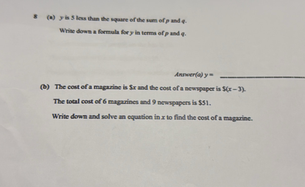 8 (a) y is 5 less than the square of the sum of p and q. 
Write down a formula for y in terms of p and q. 
Answer(a) y= _ 
(b) The cost of a magazine is $x and the cost of a newspaper is $(x-3). 
The total cost of 6 magazines and 9 newspapers is $51. 
Write down and solve an equation in x to find the cost of a magazine.