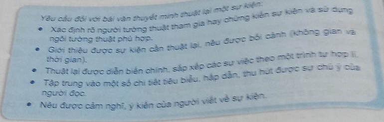 Yếu cầu đội với bái văn thuyết minh thuật lại một sự kiện: 
Xác định rõ người tưởng thuật tham gia hay chứng kiến sự kiến và sử dụng 
ngôi tướng thuật phủ hợp. 
Giới thiệu được sự kiện cần thuật lại, nêu được bối cảnh (không gian và 
thời gian). 
Thuật lai được diễn biển chính, sắp xếp các sự việc theo một trình tự hợp Ii, 
Tập trung vào một số chi tiết tiêu biểu, hắp dẫn, thu hứt được sự chủ ý của 
người đọc. 
Nêu được cảm nghĩ, ý kiến của người viết về sự kiện.