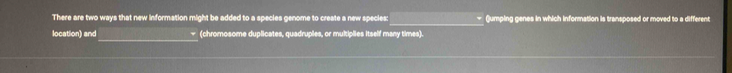 There are two ways that new information might be added to a species genome to create a new species: (umping genes in which information is transposed or moved to a different 
_ 
location) and (chromosome duplicates, quadruples, or multiplies itself many times).