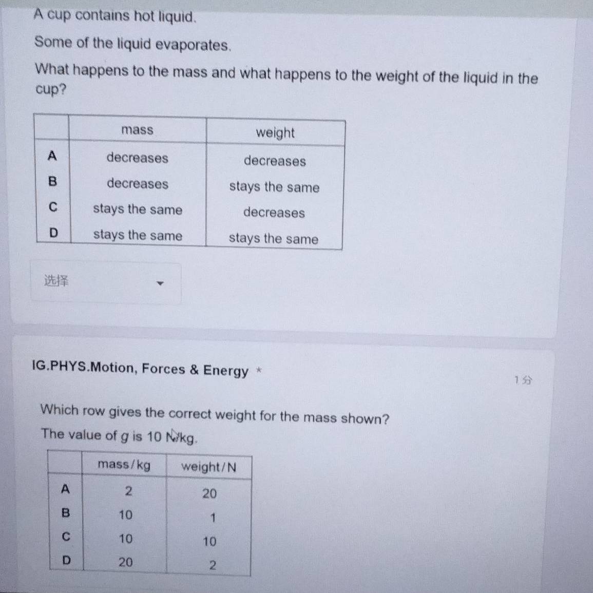 A cup contains hot liquid. 
Some of the liquid evaporates. 
What happens to the mass and what happens to the weight of the liquid in the 
cup? 

IG.PHYS.Motion, Forces & Energy * 
1 
Which row gives the correct weight for the mass shown? 
The value of g is 10 N/kg.