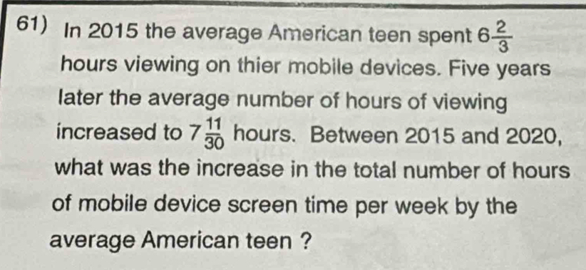 In 2015 the average American teen spent 6 2/3 
hours viewing on thier mobile devices. Five years
later the average number of hours of viewing 
increased to 7 11/30  hours. Between 2015 and 2020, 
what was the increase in the total number of hours
of mobile device screen time per week by the 
average American teen ?