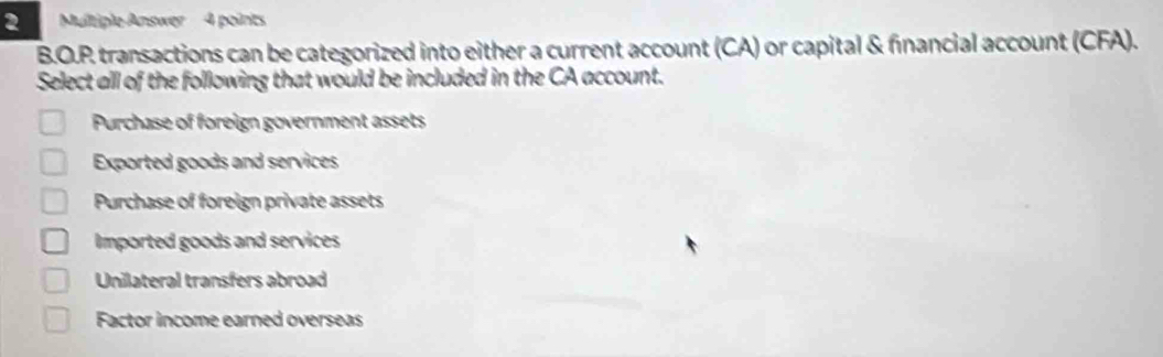 Multiple Answer 4 points
B.O.P transactions can be categorized into either a current account (CA) or capital & financial account (CFA).
Select all of the following that would be included in the CA account.
Purchase of foreign government assets
Exported goods and services
Purchase of foreign private assets
Imported goods and services
Unilateral transfers abroad
Factor income earned overseas