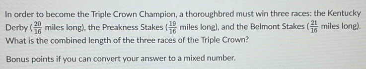 In order to become the Triple Crown Champion, a thoroughbred must win three races: the Kentucky 
Derby ( 20/16 miles long), the Preakness Stakes ( 19/16  miles long), and the Belmont Stakes ( 21/16  mile es long). 
What is the combined length of the three races of the Triple Crown? 
Bonus points if you can convert your answer to a mixed number.