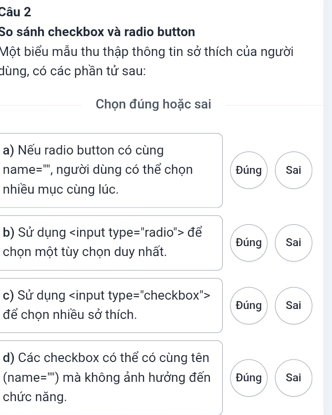 So sánh checkbox và radio button
Một biểu mẫu thu thập thông tin sở thích của người
dùng, có các phần tử sau:
Chọn đúng hoặc sai
a) Nếu radio button có cùng
name="'", người dùng có thể chọn Đúng Sai
nhiều mục cùng lúc.
b) Sử dụng để
Đúng Sai
chọn một tùy chọn duy nhất.
c) Sử dụng
Đúng Sai
để chọn nhiều sở thích.
d) Các checkbox có thể có cùng tên
(name="") mà không ảnh hưởng đến Đúng Sai
chức năng.