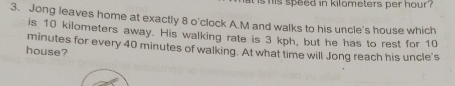 is his speed in kilometers per hour ? 
3. Jong leaves home at exactly 8 o'clock A.M and walks to his uncle's house which 
is 10 kilometers away. His walking rate is 3 kph, but he has to rest for 10
minutes for every 40 minutes of walking. At what time will Jong reach his uncle's 
house?