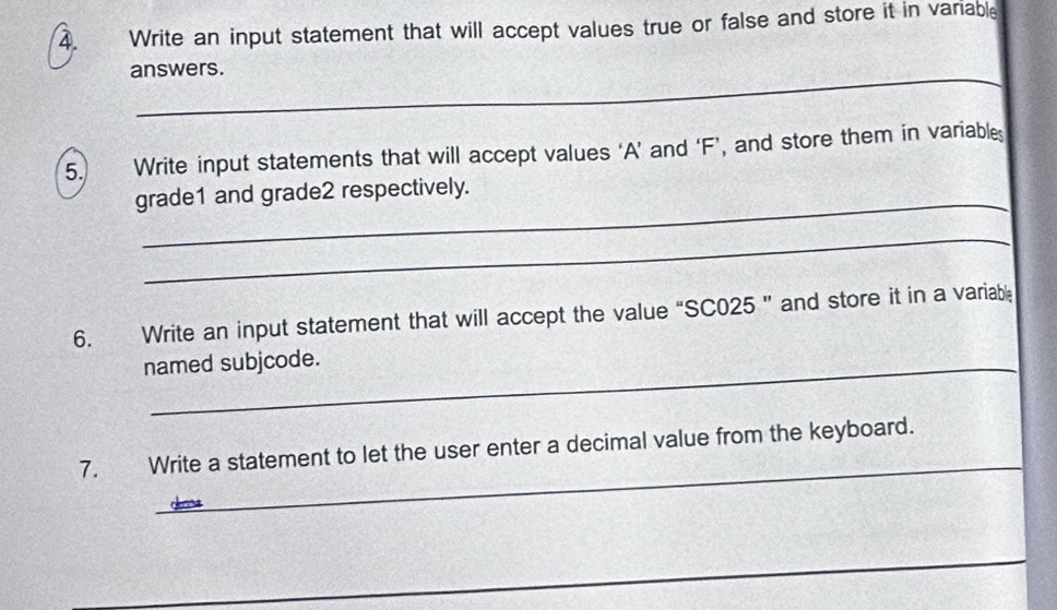 Write an input statement that will accept values true or false and store it in variable 
_ 
answers. 
5. Write input statements that will accept values ‘ A ’ and ‘ F ’, and store them in variables 
_ 
grade1 and grade2 respectively. 
_ 
6. Write an input statement that will accept the value “ SC025 ” and store it in a variabl 
named subjcode. 
_ 
7. Write a statement to let the user enter a decimal value from the keyboard. 
_