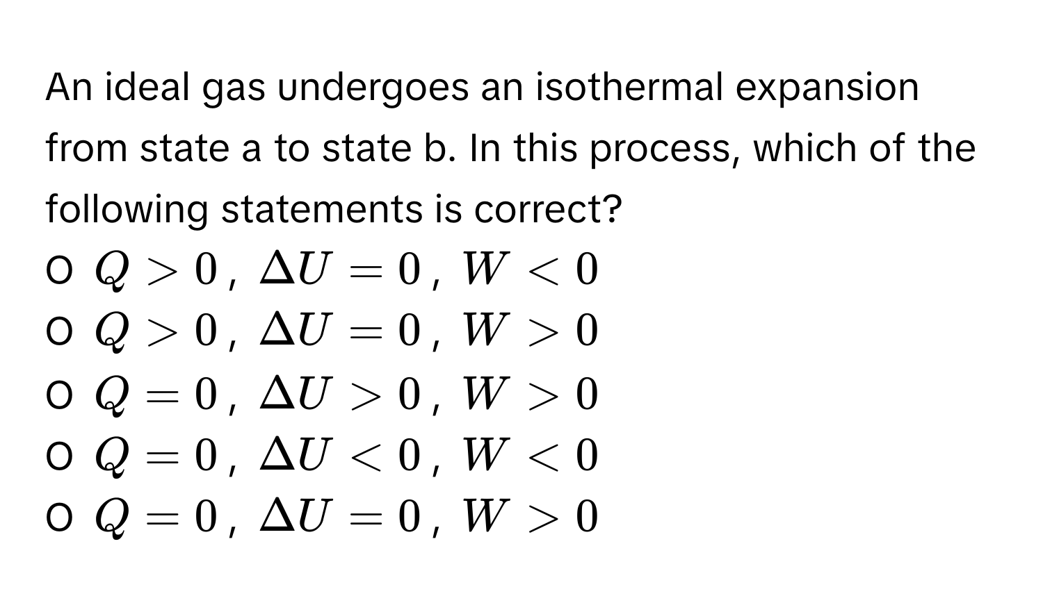 An ideal gas undergoes an isothermal expansion from state a to state b. In this process, which of the following statements is correct?

O  $Q > 0$, $Delta U = 0$, $W < 0$
O  $Q > 0$, $Delta U = 0$, $W > 0$
O  $Q = 0$, $Delta U > 0$, $W > 0$
O  $Q = 0$, $Delta U < 0$, $W < 0$
O  $Q = 0$, $Delta U = 0$, $W > 0$