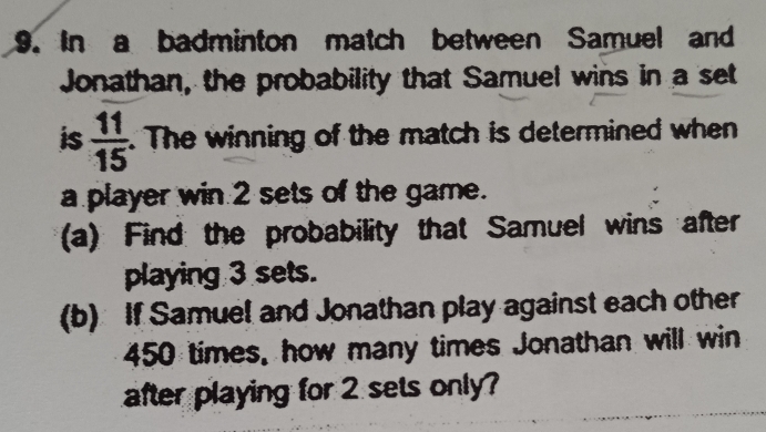 In a badminton match between Samuel and 
Jonathan, the probability that Samuel wins in a set 
is  11/15 . The winning of the match is determined when 
a player win 2 sets of the game. 
(a) Find the probability that Samuel wins after 
playing 3 sets. 
(b) If Samuel and Jonathan play against each other
450 times, how many times Jonathan will win 
after playing for 2 sets only?