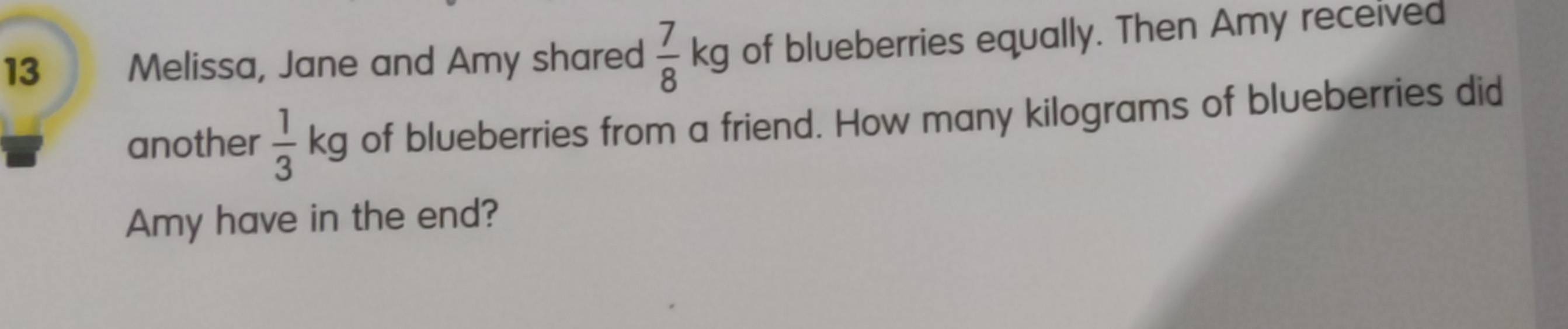 Melissa, Jane and Amy shared  7/8 kg of blueberries equally. Then Amy received 
another  1/3 kg of blueberries from a friend. How many kilograms of blueberries did 
Amy have in the end?