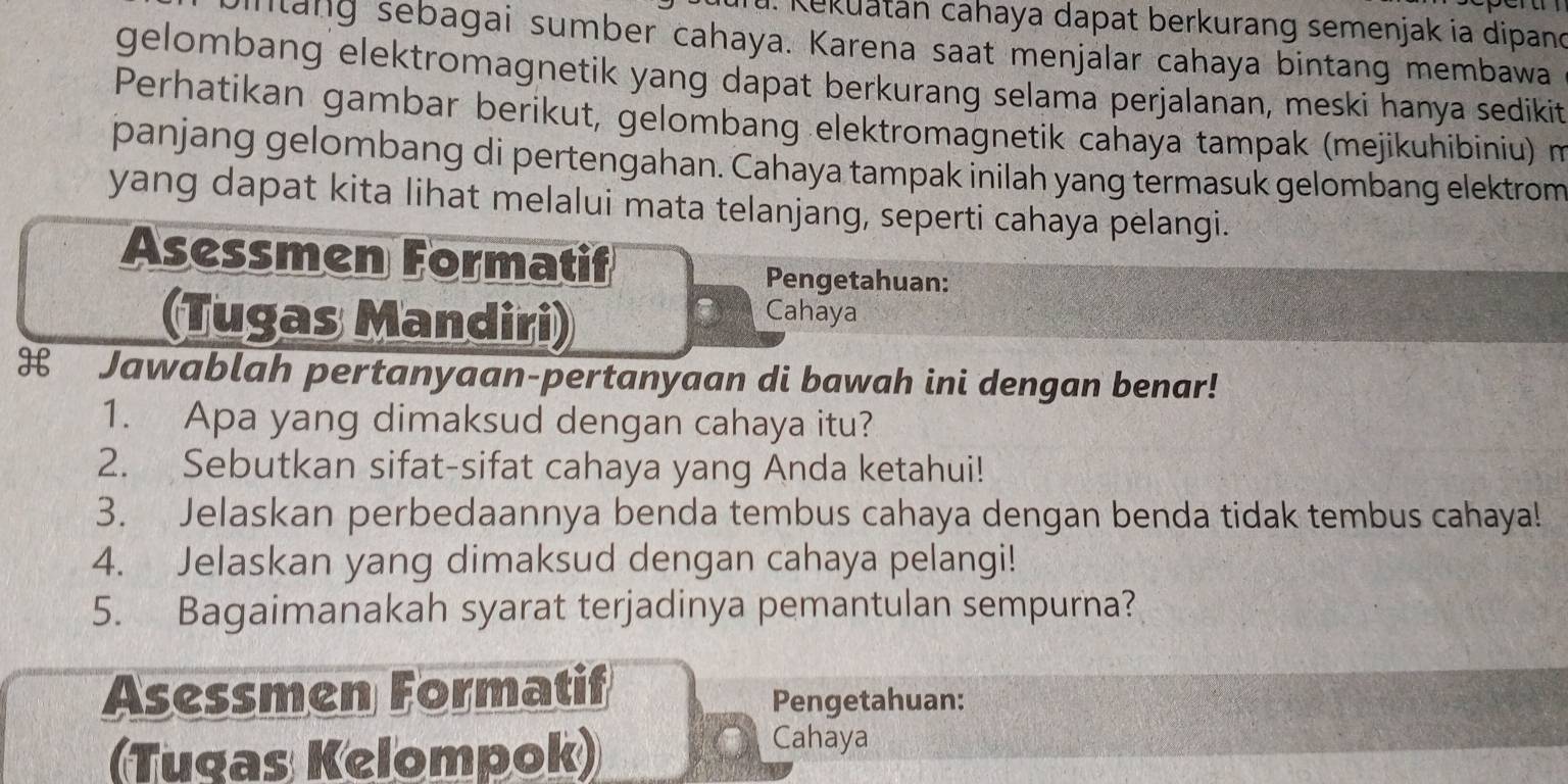 Kekuatán cahaya dapat berkurang semenjak ia dipand 
intang sebagai sumber cahaya. Karena saat menjalar cahaya bintang membawa 
gelombang elektromagnetik yang dapat berkurang selama perjalanan, meski hanya sedikit 
Perhatikan gambar berikut, gelombang elektromagnetik cahaya tampak (mejikuhibiniu) m 
panjang gelombang di pertengahan. Cahaya tampak inilah yang termasuk gelombang elektrom 
yang dapat kita lihat melalui mata telanjang, seperti cahaya pelangi. 
Asessmen Formatif Pengetahuan: 
(Tugas Mandiri) Cahaya 
H₹ Jawablah pertanyaan-pertanyaan di bawah ini dengan benar! 
1. Apa yang dimaksud dengan cahaya itu? 
2. Sebutkan sifat-sifat cahaya yang Anda ketahui! 
3. Jelaskan perbedaannya benda tembus cahaya dengan benda tidak tembus cahaya! 
4. Jelaskan yang dimaksud dengan cahaya pelangi! 
5. Bagaimanakah syarat terjadinya pemantulan sempurna? 
Asessmen Formatif 
Pengetahuan: 
(Tugas Kelompok) 
Cahaya