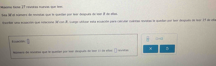 Máximo tiene 27 revistas nuevas que leer. 
Sea M el número de revistas que le quedan por leer después de leer R de ellas. 
Escribir una ecuación que relacione M con R. Luego utilizar esta ecuación para calcular cuántas revistas le quedan por leer después de leer 15 de ella 
Ecuación:
 □ /□   □ =□
I 
Número de revistas que le quedan por leer después de leer 15 de ellas: revistas