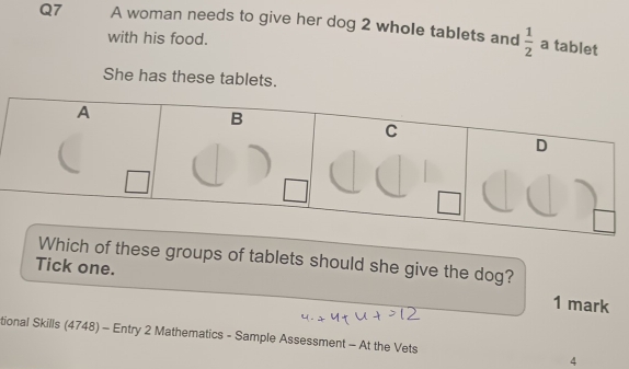 A woman needs to give her dog 2 whole tablets and  1/2  a tablet 
with his food. 
She has these tablets. 
ch of these groups of tablets should she give the dog? 
Tick one. 1 mark 
tional Skills (4748) - Entry 2 Mathematics - Sample Assessment - At the Vets 4